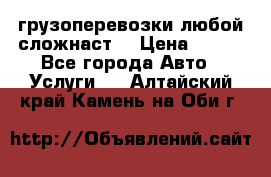 грузоперевозки любой сложнаст  › Цена ­ 100 - Все города Авто » Услуги   . Алтайский край,Камень-на-Оби г.